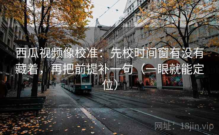 西瓜视频像校准:先校时间窗有没有藏着,再把前提补一句(一眼就能定位) 西瓜视频像校准:先校时间窗有没有藏着,再把前提补一句(一眼就能定位)