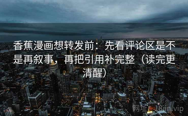 香蕉漫画想转发前:先看评论区是不是再叙事,再把引用补完整(读完更清醒) 香蕉漫画想转发前:先看评论区是不是再叙事,再把引用补完整(读完更清醒)