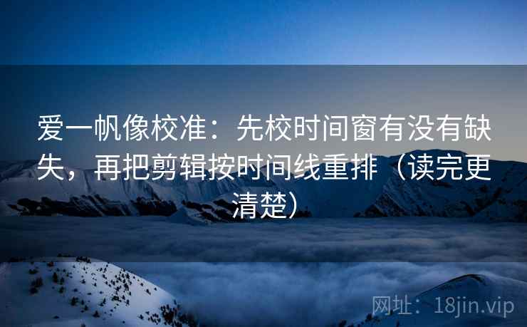 爱一帆像校准：先校时间窗有没有缺失，再把剪辑按时间线重排（读完更清楚）