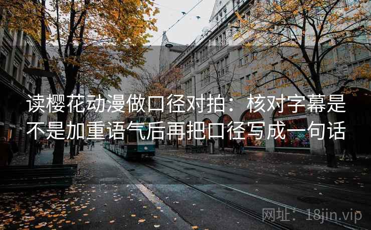 读樱花动漫做口径对拍：核对字幕是不是加重语气后再把口径写成一句话
