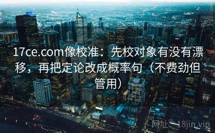 17ce.com像校准：先校对象有没有漂移，再把定论改成概率句（不费劲但管用）