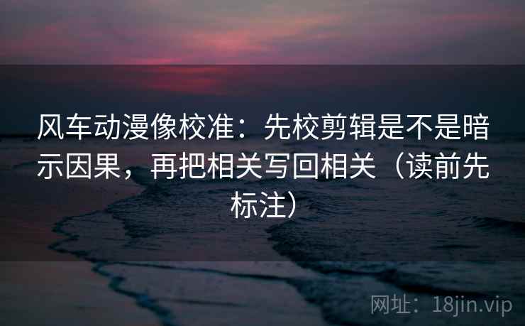 风车动漫像校准：先校剪辑是不是暗示因果，再把相关写回相关（读前先标注）