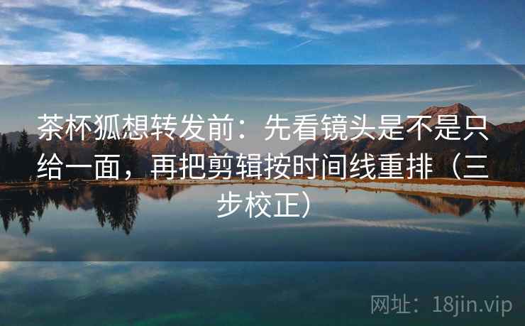 茶杯狐想转发前：先看镜头是不是只给一面，再把剪辑按时间线重排（三步校正）