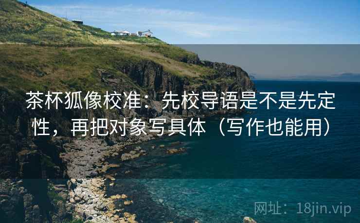 茶杯狐像校准:先校导语是不是先定性,再把对象写具体(写作也能用) 茶杯狐像校准:先校导语是不是先定性,再把对象写具体(写作也能用)