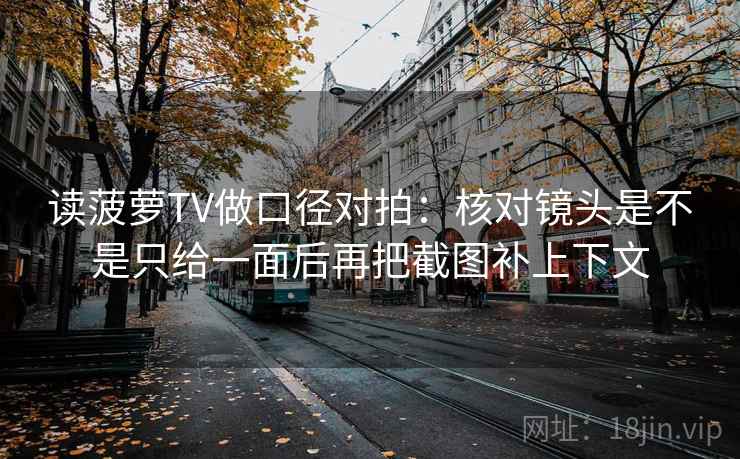 读菠萝TV做口径对拍:核对镜头是不是只给一面后再把截图补上下文 读菠萝TV做口径对拍:核对镜头是不是只给一面后再把截图补上下文