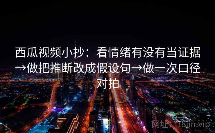 西瓜视频小抄：看情绪有没有当证据→做把推断改成假设句→做一次口径对拍