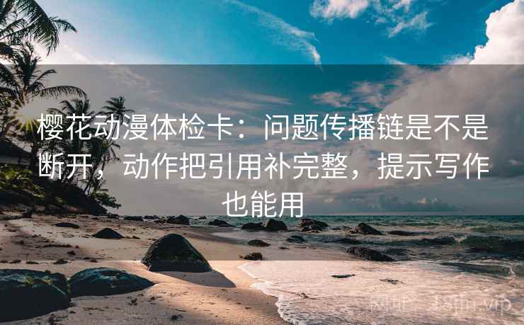 樱花动漫体检卡：问题传播链是不是断开，动作把引用补完整，提示写作也能用