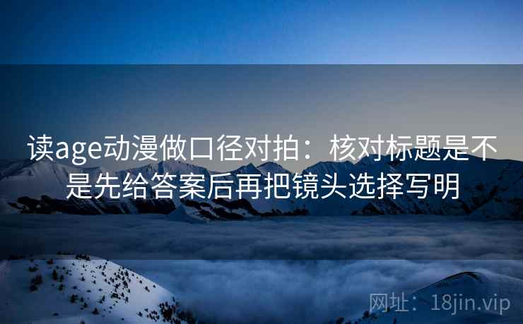 读age动漫做口径对拍：核对标题是不是先给答案后再把镜头选择写明