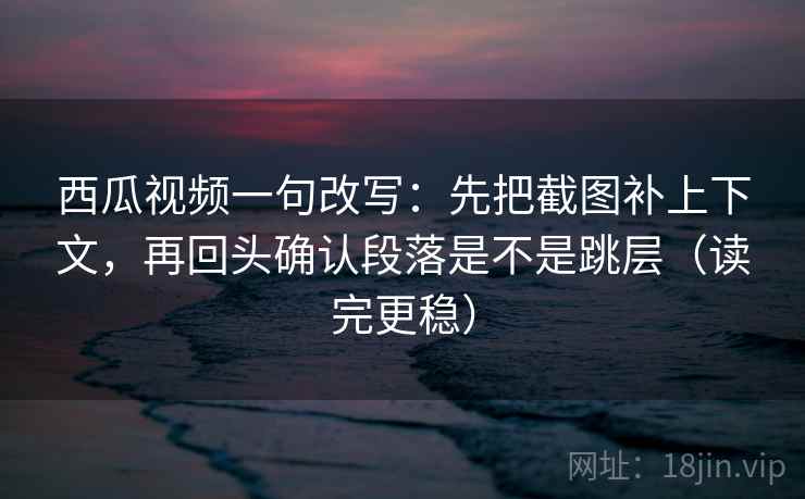 西瓜视频一句改写：先把截图补上下文，再回头确认段落是不是跳层（读完更稳）