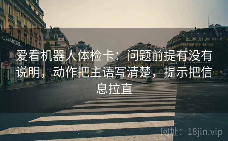 爱看机器人体检卡:问题前提有没有说明,动作把主语写清楚,提示把信息拉直 爱看机器人体检卡:问题前提有没有说明,动作把主语写清楚,提示把信息拉直