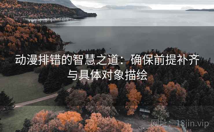动漫排错的智慧之道：确保前提补齐与具体对象描绘