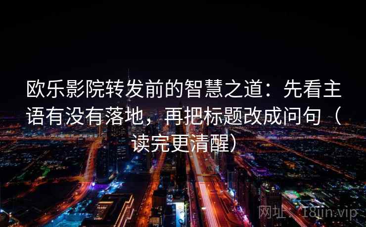 欧乐影院转发前的智慧之道:先看主语有没有落地,再把标题改成问句(读完更清醒) 欧乐影院转发前的智慧之道:先看主语有没有落地,再把标题改成问句(读完更清醒)